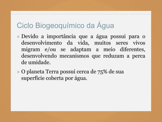 Ciclo Biogeoquímico da Água
» Devido a importância que a água possui para o
  desenvolvimento da vida, muitos seres vivos
  migram e/ou se adaptam a meio diferentes,
  desenvolvendo mecanismos que reduzam a perca
  de umidade.
» O planeta Terra possui cerca de 75% de sua
  superfície coberta por água.
 