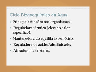 Ciclo Biogeoquímico da Água
» Principais funções nos organismos:
• Reguladora térmica (elevado calor
  específico);
• Mantenedora do equilíbrio osmótico;
• Reguladora de acidez/alcalinidade;
• Ativadora de enzimas.
 