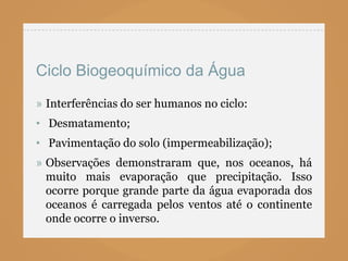 Ciclo Biogeoquímico da Água
» Interferências do ser humanos no ciclo:
• Desmatamento;
• Pavimentação do solo (impermeabilização);
» Observações demonstraram que, nos oceanos, há
  muito mais evaporação que precipitação. Isso
  ocorre porque grande parte da água evaporada dos
  oceanos é carregada pelos ventos até o continente
  onde ocorre o inverso.
 