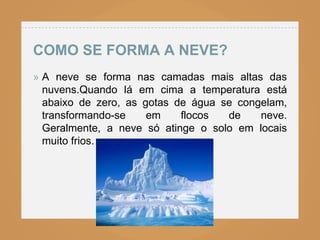 COMO SE FORMA A NEVE?
» A neve se forma nas camadas mais altas das
  nuvens.Quando lá em cima a temperatura está
  abaixo de zero, as gotas de água se congelam,
  transformando-se    em    flocos  de    neve.
  Geralmente, a neve só atinge o solo em locais
  muito frios.
 
