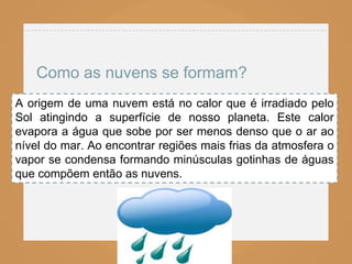 Como as nuvens se formam?
A origem de uma nuvem está no calor que é irradiado pelo
Sol atingindo a superfície de nosso planeta. Este calor
evapora a água que sobe por ser menos denso que o ar ao
nível do mar. Ao encontrar regiões mais frias da atmosfera o
vapor se condensa formando minúsculas gotinhas de águas
que compõem então as nuvens.
 