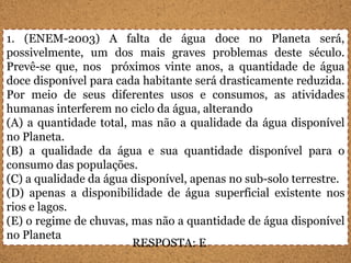 1. (ENEM-2003) A falta de água doce no Planeta será,
possivelmente, um dos mais graves problemas deste século.
Prevê-se que, nos próximos vinte anos, a quantidade de água
doce disponível para cada habitante será drasticamente reduzida.
Por meio de seus diferentes usos e consumos, as atividades
humanas interferem no ciclo da água, alterando
(A) a quantidade total, mas não a qualidade da água disponível
no Planeta.
(B) a qualidade da água e sua quantidade disponível para o
consumo das populações.
(C) a qualidade da água disponível, apenas no sub-solo terrestre.
(D) apenas a disponibilidade de água superficial existente nos
rios e lagos.
(E) o regime de chuvas, mas não a quantidade de água disponível
no Planeta
                        RESPOSTA: E
 