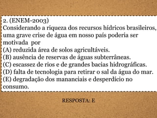 2. (ENEM-2003)
Considerando a riqueza dos recursos hídricos brasileiros,
uma grave crise de água em nosso país poderia ser
motivada por
(A) reduzida área de solos agricultáveis.
(B) ausência de reservas de águas subterrâneas.
(C) escassez de rios e de grandes bacias hidrográficas.
(D) falta de tecnologia para retirar o sal da água do mar.
(E) degradação dos mananciais e desperdício no
consumo.

                      RESPOSTA: E
 
