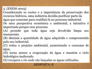 3. (ENEM-2003)
Considerando os custos e a importância da preservação dos
recursos hídricos, uma indústria decidiu purificar parte da
água que consome para reutilizá-la no processo industrial.
De uma perspectiva econômica e ambiental, a iniciativa é
importante porque esse processo
(A) permite que toda água seja devolvida limpa aos
mananciais.
(B) diminui a quantidade de água adquirida e comprometida
pelo uso industrial.
(C) reduz o prejuízo ambiental, aumentando o consumo de
água.
(D) torna menor a evaporação da água e mantém o ciclo
hidrológico inalterado.
(E) recupera o rio onde são lançadas as águas utilizadas.
                       RESPOSTA: B
 