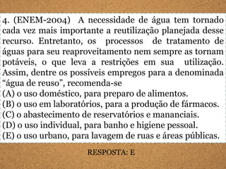 4. (ENEM-2004) A necessidade de água tem tornado
cada vez mais importante a reutilização planejada desse
recurso. Entretanto, os processos de tratamento de
águas para seu reaproveitamento nem sempre as tornam
potáveis, o que leva a restrições em sua utilização.
Assim, dentre os possíveis empregos para a denominada
“água de reuso”, recomenda-se
(A) o uso doméstico, para preparo de alimentos.
(B) o uso em laboratórios, para a produção de fármacos.
(C) o abastecimento de reservatórios e mananciais.
(D) o uso individual, para banho e higiene pessoal.
(E) o uso urbano, para lavagem de ruas e áreas públicas.
                     RESPOSTA: E
 