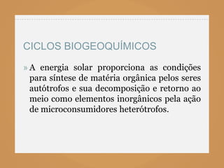 CICLOS BIOGEOQUÍMICOS

» A energia solar proporciona as condições
  para síntese de matéria orgânica pelos seres
  autótrofos e sua decomposição e retorno ao
  meio como elementos inorgânicos pela ação
  de microconsumidores heterótrofos.
 
