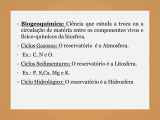 » Biogeoquímica: Ciência que estuda a troca ou a
  circulação de matéria entre os componentes vivos e
  físico-químicos da biosfera.
» Ciclos Gasosos: O reservatório é a Atmosfera.
• Ex.: C, N e O.
» Ciclos Sedimentares: O reservatório é a Litosfera.
• Ex.: P, S,Ca, Mg e K.
» Ciclo Hidrológico: O reservatório é a Hidrosfera
 