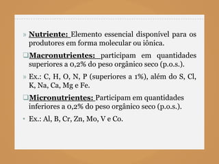 » Nutriente: Elemento essencial disponível para os
  produtores em forma molecular ou iônica.
Macronutrientes: participam em quantidades
 superiores a 0,2% do peso orgânico seco (p.o.s.).
» Ex.: C, H, O, N, P (superiores a 1%), além do S, Cl,
  K, Na, Ca, Mg e Fe.
Micronutrientes: Participam em quantidades
 inferiores a 0,2% do peso orgânico seco (p.o.s.).
• Ex.: Al, B, Cr, Zn, Mo, V e Co.
 