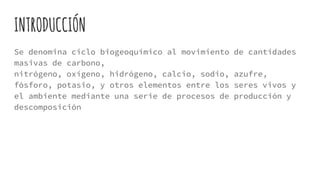  El ciclo del carbono es un ciclo biogeoquímico que nos explica el movimiento del
carbono a través de los organismos vivos, la biosfera, la atmósfera, la hidrosfera y la
litosfera.
 El carbono (C) es el cuarto elemento más abundante en el Universo, después del
hidrógeno, el helio y el oxígeno (O). Es el pilar de la vida que conocemos. Existen
básicamente dos formas de carbono: orgánica (presente en los organismos vivos y
muertos, y en los descompuestos) y otra inorgánica, presente en las rocas.
 