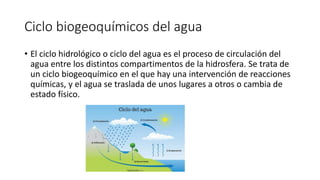 Ciclo biogeoquímicos del agua
• El ciclo hidrológico o ciclo del agua es el proceso de circulación del
agua entre los distintos compartimentos de la hidrosfera. Se trata de
un ciclo biogeoquímico en el que hay una intervención de reacciones
químicas, y el agua se traslada de unos lugares a otros o cambia de
estado físico.
 