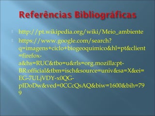    http://pt.wikipedia.org/wiki/Meio_ambiente
   https://www.google.com/search?
    q=imagens+ciclo+biogeoquimico&hl=pt&client
    =firefox-
    a&hs=RUC&tbo=u&rls=org.mozilla:pt-
    BR:official&tbm=isch&source=univ&sa=X&ei=
    EG-7ULjVDY-x0QG-
    pIDoDw&ved=0CCcQsAQ&biw=1600&bih=79
    9
 
