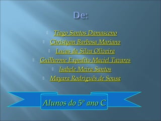   Tiago Santos Damasceno
      Christyan Barbosa Mariano

        Lucas da Silva Oliveira

   Guilherme Expedito Maciel Tavares
         Isabele Meira Santos

      Mayara Rodriguês de Sousa




    Alunos do 5º ano C
 