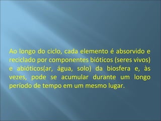 Ao longo do ciclo, cada elemento é absorvido e
reciclado por componentes bióticos (seres vivos)
e abióticos(ar, água, solo) da biosfera e, às
vezes, pode se acumular durante um longo
período de tempo em um mesmo lugar.
 