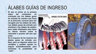 ÁLABES GUÍAS DE INGRESO
El aire al entrar en la primera
etapa del compresor es
orientado por los álabes guías
de entrada de manera que fluya
en la dirección correcta para ser
recogido por los álabes de rotor.
Los álabes guías de entrada son
similares a los álabes de estator,
pero están diseñados para tener
un efecto mínimo sobre la
velocidad o presión del aire que
entra.
En la mayoría de los motores los
álabes guías de entrada son
fijos, pero en algunos estos son
variables y pueden ajustar su
ángulo automáticamente para
minimizar la posibilidad de
“stall”.
 