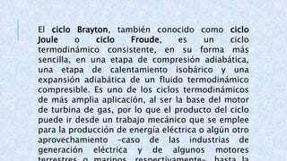 El ciclo Brayton, también conocido como ciclo
Joule o ciclo Froude, es un ciclo
termodinámico consistente, en su forma más
sencilla, en una etapa de compresión adiabática,
una etapa de calentamiento isobárico y una
expansión adiabática de un fluido termodinámico
compresible. Es uno de los ciclos termodinámicos
de más amplia aplicación, al ser la base del motor
de turbina de gas, por lo que el producto del ciclo
puede ir desde un trabajo mecánico que se emplee
para la producción de energía eléctrica o algún otro
aprovechamiento –caso de las industrias de
generación eléctrica y de algunos motores
 