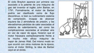 El ciclo Brayton aparece por primera vez
asociado a la patente de una máquina de
gas del inventor el inglés John Barbar, en
1791. Formalmente, el motor de Barber
podría ser clasificado como de flujo
discontinuo, si bien su rudimentario sistema
de compresión, incapaz de alcanzar
siquiera las 2 atmósferas de presión, y las
elevadísimas pérdidas de calor asociadas al
sistema de calentamiento, así como las
complicaciones asociadas al emplear aire
en vez de vapor de agua, hicieron que el
motor fracasara estrepitosamente frente a
la mucho más eficaz máquina de
vapor de James Watt. Del mismo modo en
que ocurrió con otros motores de la época,
como el motor Stirling, la idea de Barber
cayó en el olvido.
 