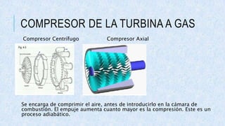 COMPRESOR DE LA TURBINA A GAS
Compresor Centrífugo Compresor Axial
Se encarga de comprimir el aire, antes de introducirlo en la cámara de
combustión. El empuje aumenta cuanto mayor es la compresión. Este es un
proceso adiabático.
 
