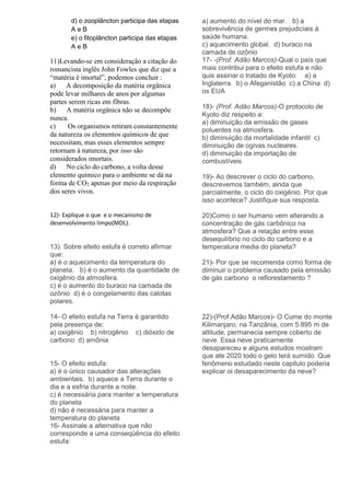 d) o zooplâncton participa das etapas
A e B
e) o fitoplâncton participa das etapas
A e B
11)Levando-se em consideração a citação do
romancista inglês John Fowles que diz que a
“matéria é imortal”, podemos concluir :
a) A decomposição da matéria orgânica
pode levar milhares de anos por algumas
partes serem ricas em fibras.
b) A matéria orgânica não se decompõe
nunca.
c) Os organismos retiram constantemente
da natureza os elementos químicos de que
necessitam, mas esses elementos sempre
retornam à natureza, por isso são
considerados imortais.
d) No ciclo do carbono, a volta desse
elemento químico para o ambiente se dá na
forma de CO2 apenas por meio da respiração
dos seres vivos.
12)- Explique o que e o mecanismo de
desenvolvimento limpo(MDL).
13). Sobre efeito estufa é correto afirmar
que:
a) é o aquecimento da temperatura do
planeta. b) é o aumento da quantidade de
oxigênio da atmosfera.
c) é o aumento do buraco na camada de
ozônio d) é o congelamento das calotas
polares.
14- O efeito estufa na Terra é garantido
pela presença de:
a) oxigênio b) nitrogênio c) dióxido de
carbono d) amônia
15- O efeito estufa:
a) é o único causador das alterações
ambientais. b) aquece a Terra durante o
dia e a esfria durante a noite.
c) é necessária para manter a temperatura
do planeta
d) não é necessária para manter a
temperatura do planeta
16- Assinale a alternativa que não
corresponde a uma conseqüência do efeito
estufa:
a) aumento do nível do mar. b) a
sobrevivência de germes prejudiciais à
saúde humana.
c) aquecimento global. d) buraco na
camada de ozônio
17- -(Prof. Adão Marcos)-Qual o país que
mais contribui para o efeito estufa e não
quis assinar o tratado de Kyoto: a) a
Inglaterra. b) o Afeganistão c) a China d)
os EUA
18)- (Prof. Adão Marcos)-O protocolo de
Kyoto diz respeito a:
a) diminuição da emissão de gases
poluentes na atmosfera.
b) diminuição da mortalidade infantil c)
diminuição de ogivas nucleares.
d) diminuição da importação de
combustíveis
19)- Ao descrever o ciclo do carbono,
descrevemos também, ainda que
parcialmente, o ciclo do oxigênio. Por que
isso acontece? Justifique sua resposta.
20)Como o ser humano vem alterando a
concentração de gás carbônico na
atmosfera? Que a relação entre esse
desequilíbrio no ciclo do carbono e a
temperatura media do planeta?
21)- Por que se recomenda como forma de
diminuir o problema causado pela emissão
de gás carbono o reflorestamento ?
22)-(Prof.Adão Marcos)- O Cume do monte
Kilimanjaro, na Tanzânia, com 5.895 m de
altitude, permanecia sempre coberto de
neve. Essa neve praticamente
desapareceu e alguns estudos mostram
que ate 2020 todo o gelo terá sumido. Que
fenômeno estudado neste capitulo poderia
explicar oi desaparecimento da neve?
 