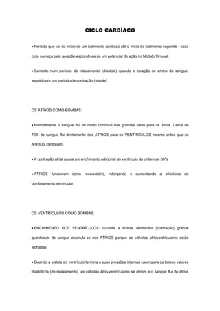 CICLO CARDÍACO


• Período que vai do início de um batimento cardíaco até o início do batimento seguinte - cada

ciclo começa pela geração espontânea de um potencial de ação no Nódulo Sinusal.



• Consiste num período de relaxamento (diástole) quando o coração se enche de sangue,

seguido por um período de contração (sístole)




OS ÁTRIOS COMO BOMBAS:



• Normalmente o sangue flui de modo contínuo das grandes veias para os átrios. Cerca de

70% do sangue flui diretamente dos ATRIOS para os VENTRÍCULOS mesmo antes que os

ATRIOS contraiam.



• A contração atrial causa um enchimento adicional do ventrículo da ordem de 30%



• ATRIOS funcionam como reservatório, reforçando e aumentando a eficiência do

bombeamento ventricular.




OS VENTRÍCULOS COMO BOMBAS:



• ENCHIMENTO DOS VENTRÍCULOS: durante a sístole ventricular (contração) grande

quantidade de sangue acumula-se nos ATRIOS porque as válvulas atrioventriculares estão

fechadas



• Quando a sístole do ventrículo termina e suas pressões internas caem para os baixos valores

diastólicos (de relaxamento), as válvulas átrio-ventriculares se abrem e o sangue flui de átrios
 