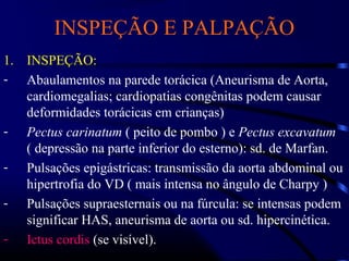 INSPEÇÃO E PALPAÇÃO
1. INSPEÇÃO:
- Abaulamentos na parede torácica (Aneurisma de Aorta,
cardiomegalias; cardiopatias congênitas podem causar
deformidades torácicas em crianças)
- Pectus carinatum ( peito de pombo ) e Pectus excavatum
( depressão na parte inferior do esterno): sd. de Marfan.
- Pulsações epigástricas: transmissão da aorta abdominal ou
hipertrofia do VD ( mais intensa no ângulo de Charpy )
- Pulsações supraesternais ou na fúrcula: se intensas podem
significar HAS, aneurisma de aorta ou sd. hipercinética.
- Ictus cordis (se visível).
 