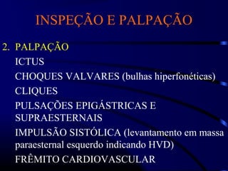 INSPEÇÃO E PALPAÇÃO
2. PALPAÇÃO
ICTUS
CHOQUES VALVARES (bulhas hiperfonéticas)
CLIQUES
PULSAÇÕES EPIGÁSTRICAS E
SUPRAESTERNAIS
IMPULSÃO SISTÓLICA (levantamento em massa
paraesternal esquerdo indicando HVD)
FRÊMITO CARDIOVASCULAR
 