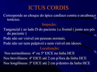 ICTUS CORDIS
Corresponde ao choque do ápice cardíaco contra o arcabouço
torácico.
Inspeção:
Tangencial ( ao lado D do paciente ) e frontal ( junto aos pés
do paciente )
Pode não ser visível em pessoas normais.
Pode não ser nem palpável e nem visível em idosos.
Localização:
Nos normolíneos: 4º ou 5º EICE na linha HCE
Nos brevilíneos: 4º EICE até 2 cm p/fora da linha HCE
Nos longilíneos: 5º EICE até 2 cm p/dentro da linha HCE
 