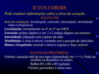 ICTUS CORDIS
Pode traduzir informações sobre a área do coração.
PALPAÇÃO:
Itens de avaliação: localização, extensão, intensidade, mobilidade,
ritmo e frequência.
Localização:Localização: normalmente no 4º ou 5º na LHCEnormalmente no 4º ou 5º na LHCE
Extensão: polpas digitais e cm: 1 a 2 polpas digitais em normais.
Intensidade: palpação com a palma da mão.
Mobilidade: o ictus é móvel, variando com a posição do individuo
Ritmo e frequência: normal/ o ritmo é regular c/ freq variável.
PALPAÇÃO PRECORDIAL
Frêmito: sensação tátil de um sopro (intensidade em ++++). Pode ser
sistólito ou diastólico ou ambos.
Bulhas B1 e B2 e B3 (galope)
Frêmito pericárdico é muito raro.
 