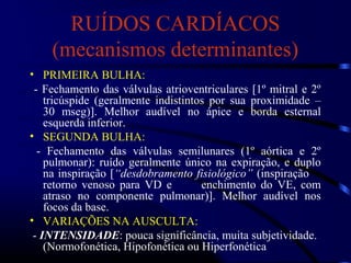 RUÍDOS CARDÍACOS
(mecanismos determinantes)
• PRIMEIRA BULHA:
- Fechamento das válvulas atrioventriculares [1º mitral e 2º
tricúspide (geralmente indistintos por sua proximidade –
30 mseg)]. Melhor audível no ápice e borda esternal
esquerda inferior.
• SEGUNDA BULHA:
- Fechamento das válvulas semilunares (1º aórtica e 2º
pulmonar): ruído geralmente único na expiração, e duplo
na inspiração [“desdobramento fisiológico” (inspiração
retorno venoso para VD e enchimento do VE, com
atraso no componente pulmonar)]. Melhor audível nos
focos da base.
• VARIAÇÕES NA AUSCULTA:
- INTENSIDADE: pouca significância, muita subjetividade.
(Normofonética, Hipofonética ou Hiperfonética
 