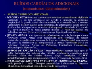 RUÍDOS CARDÍACOS ADICIONAIS
(mecanismos determinantes)
• RUÍDOS CARDÍACOS ADICIONAIS:
- TERCEIRA BULHA: ocorre concomitante com fase de enchimento rápido do
ventrículo (E ou D); acredita-se ser devido a limitação na expansão
longitudinal da parede ventricular (anormalidades na complacência e volume
ventricular). Melhor audível com campânula do estetoscópio, sendo ápice e
decúbito lateral esq os locais de maior nitidez quando oriunda do VE; se é de
VD ouve-se melhor na borda esternal inferior D. Pode ser audível em
indivíduos normais (febre, exercícios intensos, hipertiroidismo, etc.)
- QUARTA BULHA: som tipicamente pré-sistólico, em relação temporal com
contração atrial. Parece estar relacionada com vibrações da parede
ventricular secundárias ao aumento da força de contração atrial, observadas
em casos de diminuição da complacência da parede ventricular (HAS ou
Pulmonar, Estenose Aórtica ou Pulmonar, Insuficiência Coronariana,
Miocardiopatia Hipertrófica).
- RUÍDOS DE EJEÇÃO (“CLIKS” proto-sistólicos): ocorrem logo após 1ª
bulha (vibração dos folhetos das válvulas semilunares estenóticas e/ou
distensão súbita das artérias durante ejeção ventricular. “CLIKS’
mesotelessístólicos cujo exemplo característico é Prolapso da Válvula Mitral.
- ESTALIDOS DE ABERTURA DE VALVULAS ATRIOVENTRICULARES:
ruído prévio à 1ª bulha. Exemplo característico é observado na Estenose
Mitral. É melhor audível com o diafragma do estetoscópio
 