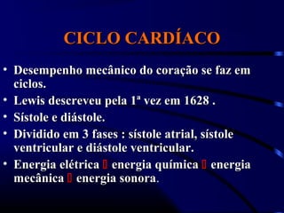 CICLO CARDÍACOCICLO CARDÍACO
• Desempenho mecânico do coração se faz emDesempenho mecânico do coração se faz em
ciclos.ciclos.
• Lewis descreveu pela 1ª vez em 1628 .Lewis descreveu pela 1ª vez em 1628 .
• Sístole e diástole.Sístole e diástole.
• Dividido em 3 fases : sístole atrial, sístoleDividido em 3 fases : sístole atrial, sístole
ventricular e diástole ventricular.ventricular e diástole ventricular.
• Energia elétricaEnergia elétrica  energia químicaenergia química  energiaenergia
mecânicamecânica  energia sonoraenergia sonora..
 