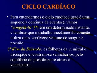 CICLO CARDÍACOCICLO CARDÍACO
• Para entendermos o ciclo cardíaco (que é uma
sequencia contínua de eventos), vamos
“congelá-lo”(*) em um determinado instante,
e lembrar que o trabalho mecânico do coração
utiliza duas variáveis: volume de sangue e
pressão.
(*)Fim da Diástole: os folhetos da v. mitral e
tricúspide encontram-se semiabertos, pelo
equilíbrio de pressão entre átrios e
ventrículos.
 