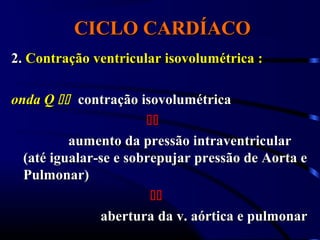 CICLO CARDÍACOCICLO CARDÍACO
2.2. Contração ventricular isovolumétrica :Contração ventricular isovolumétrica :
onda Qonda Q  contração isovolumétricacontração isovolumétrica

aumento da pressão intraventricularaumento da pressão intraventricular
(até igualar-se e sobrepujar pressão de Aorta e(até igualar-se e sobrepujar pressão de Aorta e
Pulmonar)Pulmonar)

abertura da v. aórtica e pulmonarabertura da v. aórtica e pulmonar
 