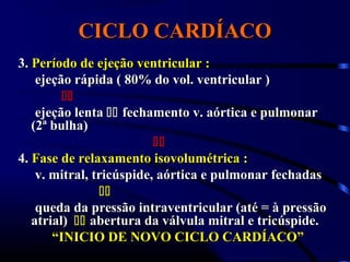 CICLO CARDÍACOCICLO CARDÍACO
3.3. Período de ejeção ventricular :Período de ejeção ventricular :
ejeção rápida ( 80% do vol. ventricular )ejeção rápida ( 80% do vol. ventricular )

ejeção lentaejeção lenta  fechamento v. aórtica e pulmonarfechamento v. aórtica e pulmonar
(2ª bulha)(2ª bulha)

4.4. Fase de relaxamento isovolumétrica :Fase de relaxamento isovolumétrica :
v. mitral, tricúspide, aórtica e pulmonar fechadasv. mitral, tricúspide, aórtica e pulmonar fechadas

queda da pressão intraventricular (até = à pressãoqueda da pressão intraventricular (até = à pressão
atrial)atrial)  abertura da válvula mitral e tricúspide.abertura da válvula mitral e tricúspide.
““INICIO DE NOVO CICLO CARDÍACO”INICIO DE NOVO CICLO CARDÍACO”
 