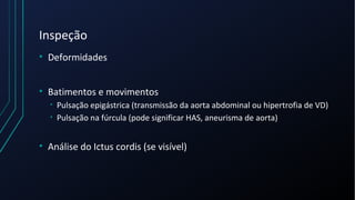 Inspeção
• Deformidades
• Batimentos e movimentos
• Pulsação epigástrica (transmissão da aorta abdominal ou hipertrofia de VD)
• Pulsação na fúrcula (pode significar HAS, aneurisma de aorta)
• Análise do Ictus cordis (se visível)
 