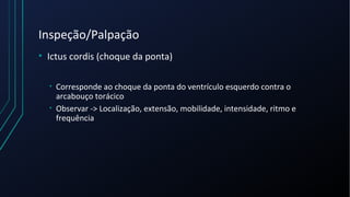 Inspeção/Palpação
• Ictus cordis (choque da ponta)
• Corresponde ao choque da ponta do ventrículo esquerdo contra o
arcabouço torácico
• Observar -> Localização, extensão, mobilidade, intensidade, ritmo e
frequência
 