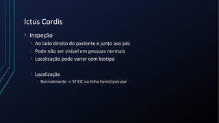 Ictus Cordis
• Inspeção
• Ao lado direito do paciente e junto aos pés
• Pode não ser visível em pessoas normais
• Localização pode variar com biotipo
• Localização
• Normalmente -> 5º EIC na linha hemiclavicular
 