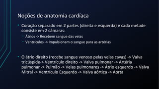 Noções de anatomia cardíaca
• Coração separado em 2 partes (direita e esquerda) e cada metade
consiste em 2 câmaras:
• Átrios -> Recebem sangue das veias
• Ventrículos -> Impulsionam o sangue para as artérias
• O átrio direito (recebe sangue venoso pelas veias cavas) -> Valva
tricúspide-> Ventrículo direito -> Valva pulmonar -> Artéria
pulmonar -> Pulmão -> Veias pulmonares -> Átrio esquerdo -> Valva
Mitral -> Ventrículo Esquerdo -> Valva aórtica -> Aorta
 