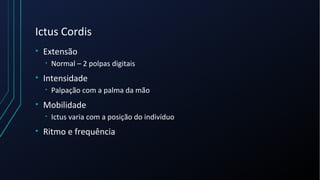 Ictus Cordis
• Extensão
• Normal – 2 polpas digitais
• Intensidade
• Palpação com a palma da mão
• Mobilidade
• Ictus varia com a posição do indivíduo
• Ritmo e frequência
 