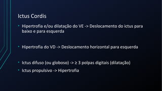 Ictus Cordis
• Hipertrofia e/ou dilatação do VE -> Deslocamento do ictus para
baixo e para esquerda
• Hipertrofia do VD -> Deslocamento horizontal para esquerda
• Ictus difuso (ou globoso) -> ≥ 3 polpas digitais (dilatação)
• Ictus propulsivo -> Hipertrofia
 