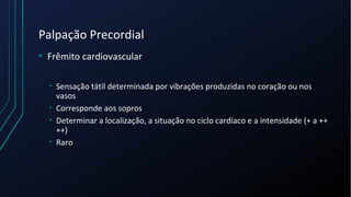 Palpação Precordial
• Frêmito cardiovascular
• Sensação tátil determinada por vibrações produzidas no coração ou nos
vasos
• Corresponde aos sopros
• Determinar a localização, a situação no ciclo cardíaco e a intensidade (+ a ++
++)
• Raro
 