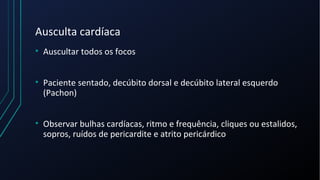 Ausculta cardíaca
• Auscultar todos os focos
• Paciente sentado, decúbito dorsal e decúbito lateral esquerdo
(Pachon)
• Observar bulhas cardíacas, ritmo e frequência, cliques ou estalidos,
sopros, ruídos de pericardite e atrito pericárdico
 