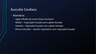 Ausculta Cardíaca
• Manobras
• Ligeira flexão do tronco (focos da base)
• Müller – inspiração forçada com a glote fechada
• Valsalva – Expiração forçada com a glote fechada
• Rivero-Carvalho – Apnéia inspiratória com inspiração forçada
 