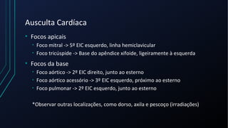 Ausculta Cardíaca
• Focos apicais
• Foco mitral -> 5º EIC esquerdo, linha hemiclavicular
• Foco tricúspide -> Base do apêndice xifoide, ligeiramente à esquerda
• Focos da base
• Foco aórtico -> 2º EIC direito, junto ao esterno
• Foco aórtico acessório -> 3º EIC esquerdo, próximo ao esterno
• Foco pulmonar -> 2º EIC esquerdo, junto ao esterno
*Observar outras localizações, como dorso, axila e pescoço (irradiações)
 