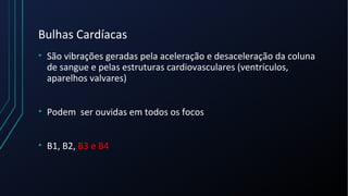 Bulhas Cardíacas
• São vibrações geradas pela aceleração e desaceleração da coluna
de sangue e pelas estruturas cardiovasculares (ventrículos,
aparelhos valvares)
• Podem ser ouvidas em todos os focos
• B1, B2, B3 e B4
 