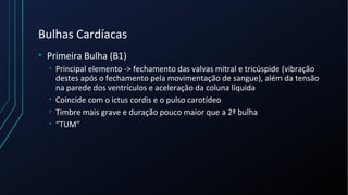 Bulhas Cardíacas
• Primeira Bulha (B1)
• Principal elemento -> fechamento das valvas mitral e tricúspide (vibração
destes após o fechamento pela movimentação de sangue), além da tensão
na parede dos ventrículos e aceleração da coluna líquida
• Coincide com o ictus cordis e o pulso carotídeo
• Timbre mais grave e duração pouco maior que a 2ª bulha
• “TUM”
 