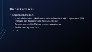 Bulhas Cardíacas
• Segunda Bulha (B2)
• Principal elemento -> Fechamento das valvas aórtica (A2) e pulmonar (P2)
(vibração por desaceleração da coluna líquida)
• Desdobramento fisiológico é comum nas crianças
• Timbre mais agudo e seco
• “TA”
 