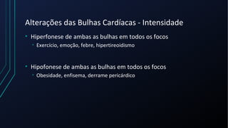 Alterações das Bulhas Cardíacas - Intensidade
• Hiperfonese de ambas as bulhas em todos os focos
• Exercício, emoção, febre, hipertireoidismo
• Hipofonese de ambas as bulhas em todos os focos
• Obesidade, enfisema, derrame pericárdico
 