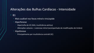 Alterações das Bulhas Cardíacas - Intensidade
• B1
• Mais audível nos focos mitral e tricúspide
• Hiperfonese
• Hipertrofia do VE (HAS, insuficiência aórtica)
• Alterações valvares -> estenose mitral (acompanhado de modificações de timbre)
• Hipofonese
• Principalmente por insuficiência contrátil (IC)
 