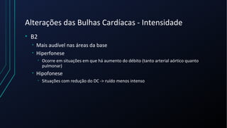 Alterações das Bulhas Cardíacas - Intensidade
• B2
• Mais audível nas áreas da base
• Hiperfonese
• Ocorre em situações em que há aumento do débito (tanto arterial aórtico quanto
pulmonar)
• Hipofonese
• Situações com redução do DC -> ruído menos intenso
 