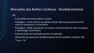 Alterações das Bulhas Cardíacas - Desdobramentos
• B1
• É percebido descontinuidade na bulha
• Fisiológico -> mais comum em adultos (maior diferença pressórica entra
aórtica e pulmonar) e é transitório
• Patológico ->Pode representar um atraso no fechamento da valva tricúspide
e sobrecargas ventriculares
• Presente tanto na inspiração quanto na expiração
• Diferenciar de aparentes desdobramentos de B1 (estalidos sistólicos, B4)
• “Trum – Ta”
 